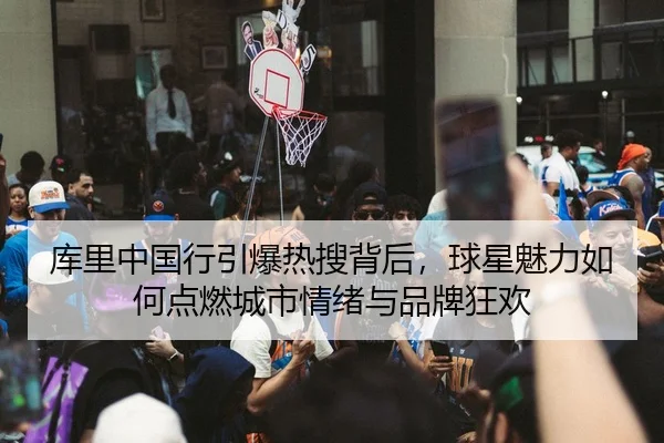 库里中国行引爆热搜背后，球星魅力如何点燃城市情绪与品牌狂欢